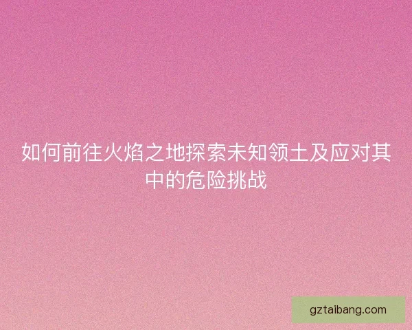 如何前往火焰之地探索未知领土及应对其中的危险挑战