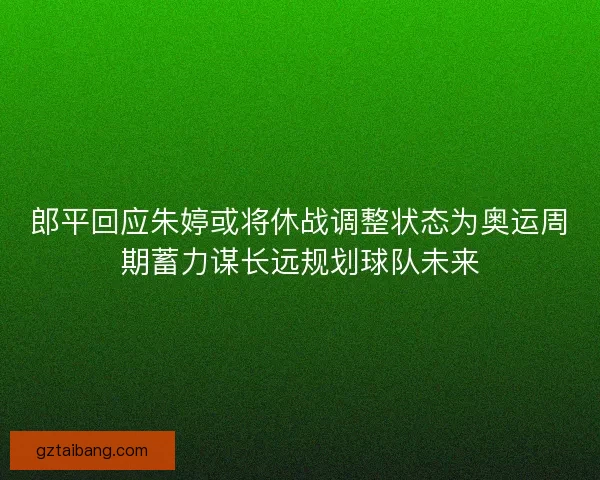 郎平回应朱婷或将休战调整状态为奥运周期蓄力谋长远规划球队未来