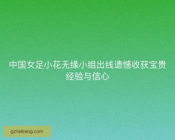 中国女足小花无缘小组出线遗憾收获宝贵经验与信心
