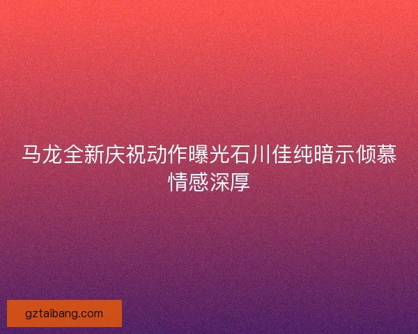 马龙全新庆祝动作曝光石川佳纯暗示倾慕情感深厚
