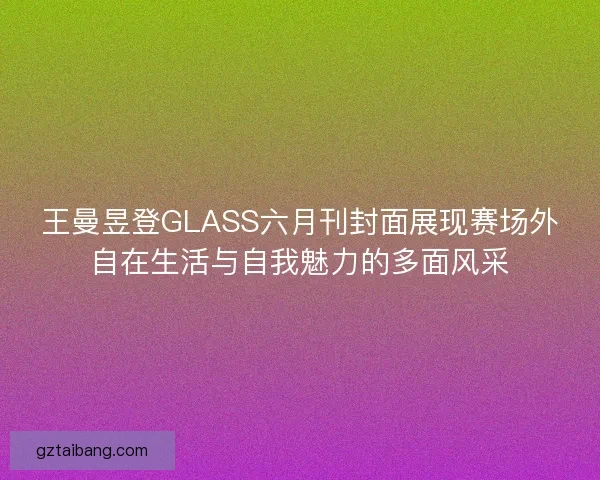 王曼昱登GLASS六月刊封面展现赛场外自在生活与自我魅力的多面风采
