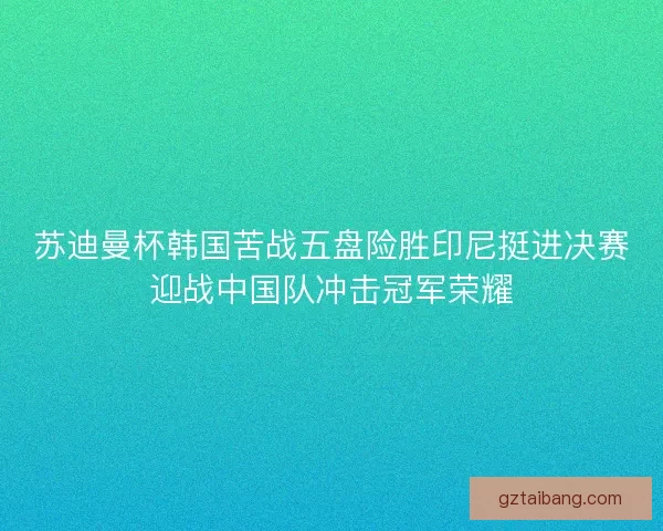 苏迪曼杯韩国苦战五盘险胜印尼挺进决赛迎战中国队冲击冠军荣耀