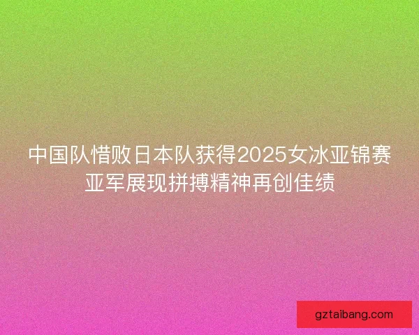 中国队惜败日本队获得2025女冰亚锦赛亚军展现拼搏精神再创佳绩