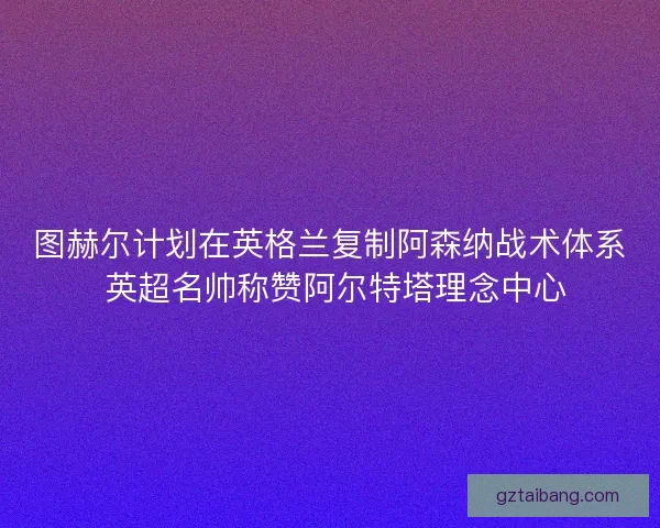 图赫尔计划在英格兰复制阿森纳战术体系 英超名帅称赞阿尔特塔理念中心