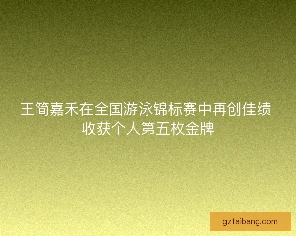 王简嘉禾在全国游泳锦标赛中再创佳绩 收获个人第五枚金牌